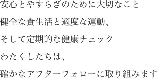 安心とやすらぎのために大切なこと 健全な食生活と適度な運動、そして定期的な健康チェック わたくしたちは、確かなアフターフォローに取り組みます